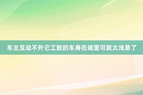 车主互动不外它工致的车身在城里可就太浅易了