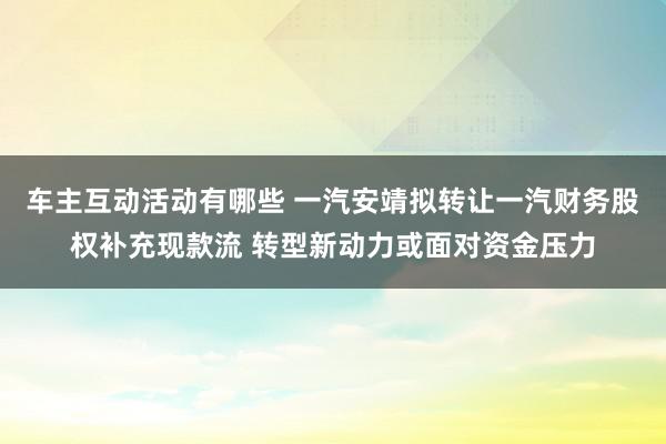 车主互动活动有哪些 一汽安靖拟转让一汽财务股权补充现款流 转型新动力或面对资金压力