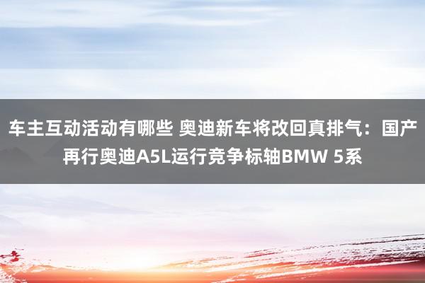 车主互动活动有哪些 奥迪新车将改回真排气：国产再行奥迪A5L运行竞争标轴BMW 5系