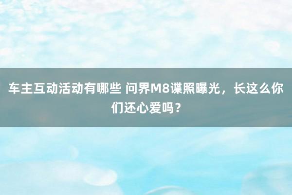 车主互动活动有哪些 问界M8谍照曝光，长这么你们还心爱吗？