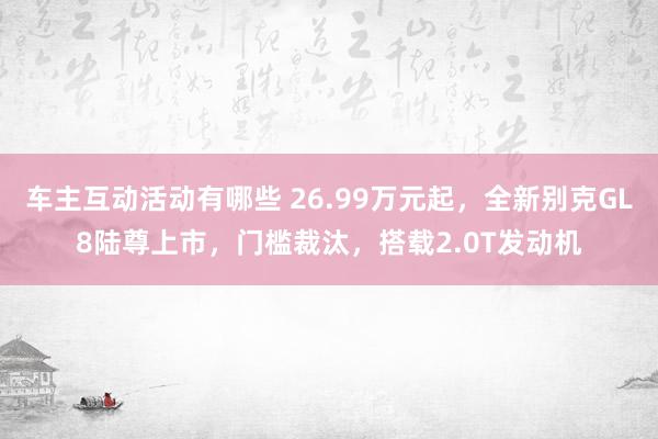 车主互动活动有哪些 26.99万元起，全新别克GL8陆尊上市，门槛裁汰，搭载2.0T发动机