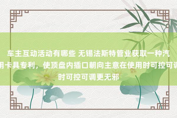 车主互动活动有哪些 无锡法斯特管业获取一种汽车管件用卡具专利，使顶盘内插口朝向主意在使用时可控可调更无邪