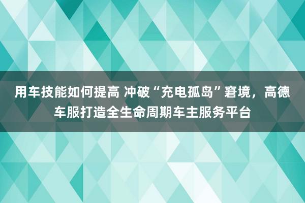 用车技能如何提高 冲破“充电孤岛”窘境，高德车服打造全生命周期车主服务平台