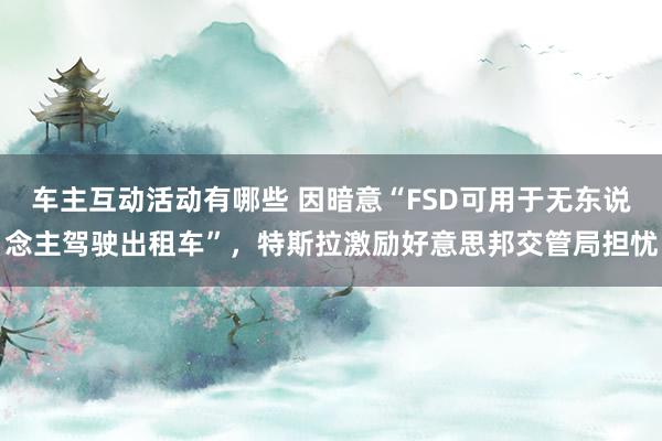 车主互动活动有哪些 因暗意“FSD可用于无东说念主驾驶出租车”，特斯拉激励好意思邦交管局担忧