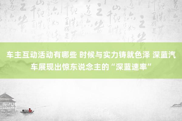 车主互动活动有哪些 时候与实力铸就色泽 深蓝汽车展现出惊东说念主的“深蓝速率”