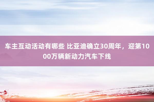 车主互动活动有哪些 比亚迪确立30周年，迎第1000万辆新动力汽车下线