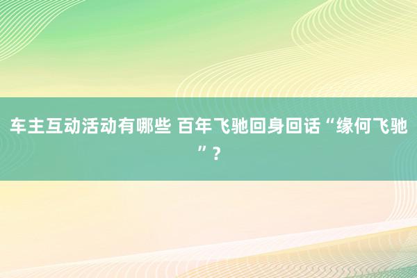 车主互动活动有哪些 百年飞驰回身回话“缘何飞驰”？