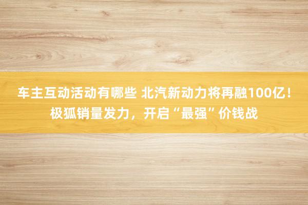 车主互动活动有哪些 北汽新动力将再融100亿！极狐销量发力，开启“最强”价钱战