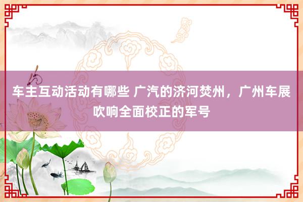 车主互动活动有哪些 广汽的济河焚州，广州车展吹响全面校正的军号