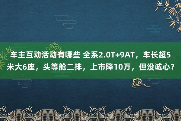 车主互动活动有哪些 全系2.0T+9AT，车长超5米大6座，头等舱二排，上市降10万，但没诚心？