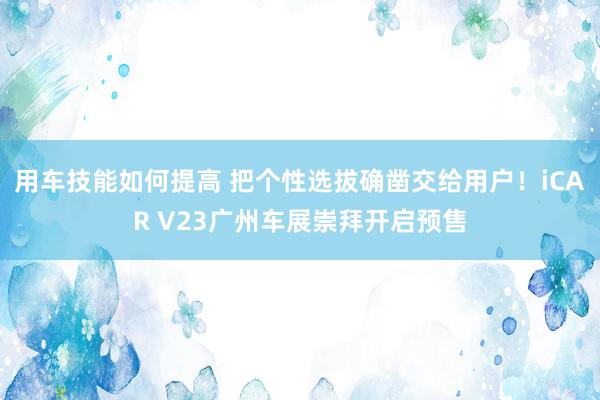 用车技能如何提高 把个性选拔确凿交给用户！iCAR V23广州车展崇拜开启预售