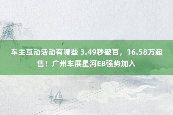 车主互动活动有哪些 3.49秒破百，16.58万起售！广州车展星河E8强势加入