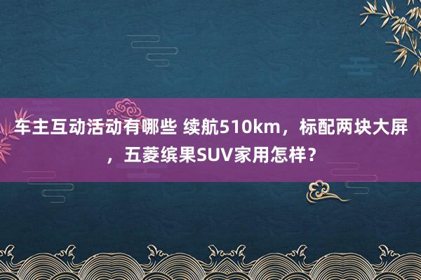 车主互动活动有哪些 续航510km，标配两块大屏，五菱缤果SUV家用怎样？