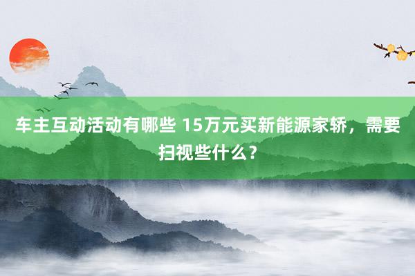 车主互动活动有哪些 15万元买新能源家轿，需要扫视些什么？