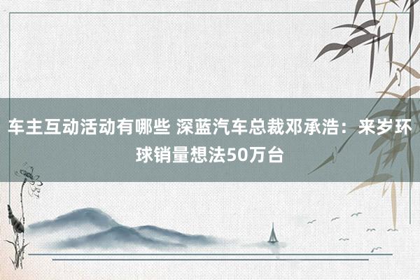 车主互动活动有哪些 深蓝汽车总裁邓承浩：来岁环球销量想法50万台