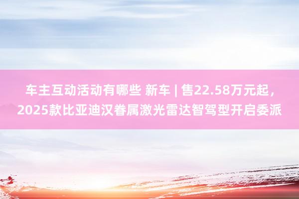 车主互动活动有哪些 新车 | 售22.58万元起，2025款比亚迪汉眷属激光雷达智驾型开启委派