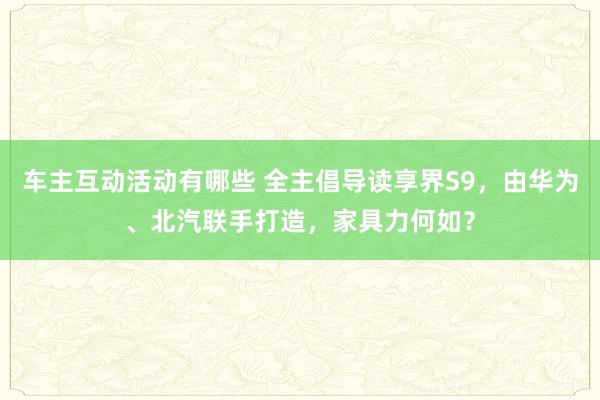 车主互动活动有哪些 全主倡导读享界S9，由华为、北汽联手打造，家具力何如？