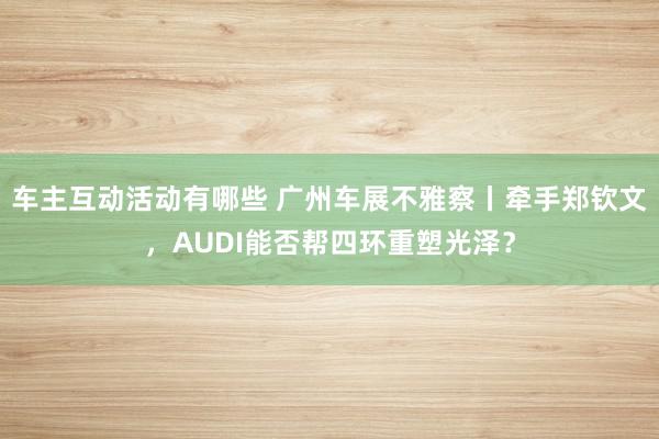 车主互动活动有哪些 广州车展不雅察丨牵手郑钦文，AUDI能否帮四环重塑光泽？