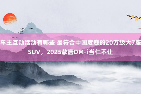 车主互动活动有哪些 最符合中国度庭的20万级大7座SUV，2025款唐DM-i当仁不让