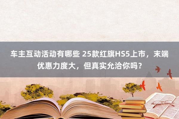 车主互动活动有哪些 25款红旗HS5上市，末端优惠力度大，但真实允洽你吗？