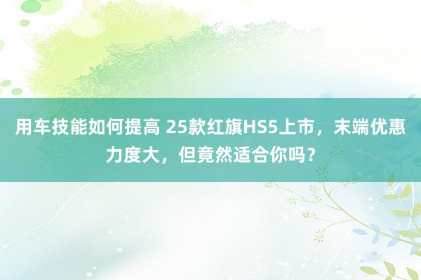 用车技能如何提高 25款红旗HS5上市，末端优惠力度大，但竟然适合你吗？