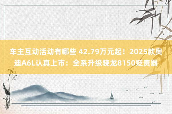 车主互动活动有哪些 42.79万元起！2025款奥迪A6L认真上市：全系升级骁龙8150贬责器