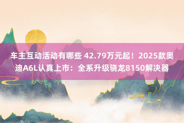 车主互动活动有哪些 42.79万元起！2025款奥迪A6L认真上市：全系升级骁龙8150解决器