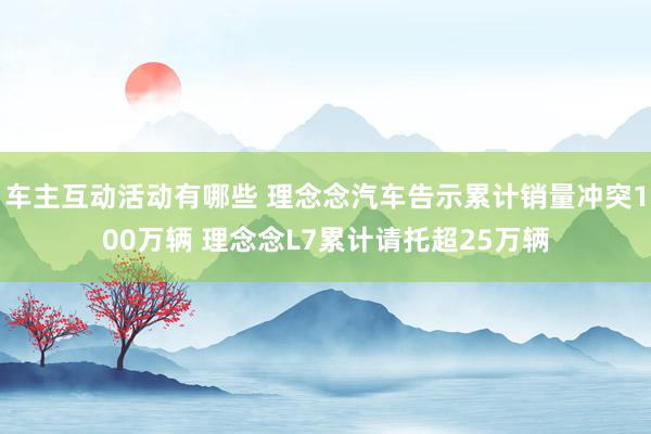 车主互动活动有哪些 理念念汽车告示累计销量冲突100万辆 理念念L7累计请托超25万辆