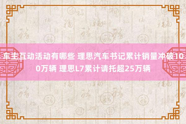 车主互动活动有哪些 理思汽车书记累计销量冲破100万辆 理思L7累计请托超25万辆