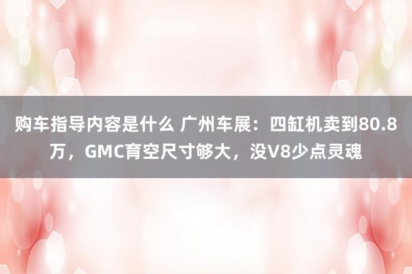 购车指导内容是什么 广州车展：四缸机卖到80.8万，GMC育空尺寸够大，没V8少点灵魂