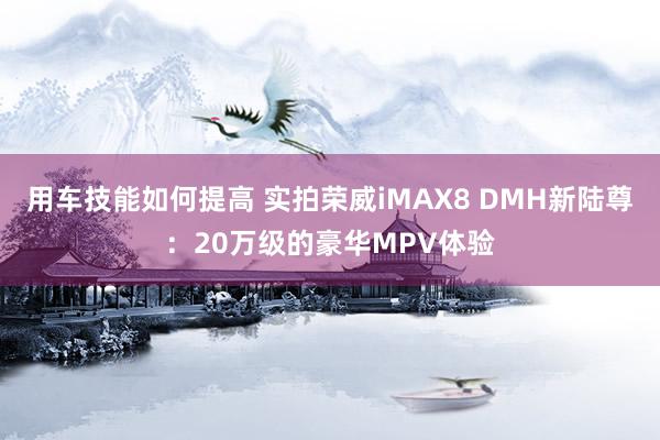 用车技能如何提高 实拍荣威iMAX8 DMH新陆尊：20万级的豪华MPV体验