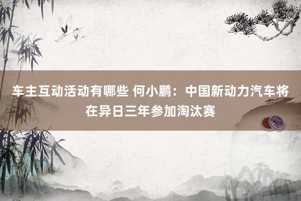 车主互动活动有哪些 何小鹏：中国新动力汽车将在异日三年参加淘汰赛