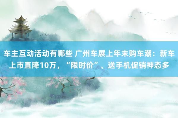 车主互动活动有哪些 广州车展上年末购车潮：新车上市直降10万，“限时价”、送手机促销神态多