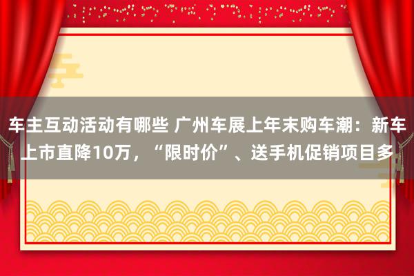 车主互动活动有哪些 广州车展上年末购车潮：新车上市直降10万，“限时价”、送手机促销项目多