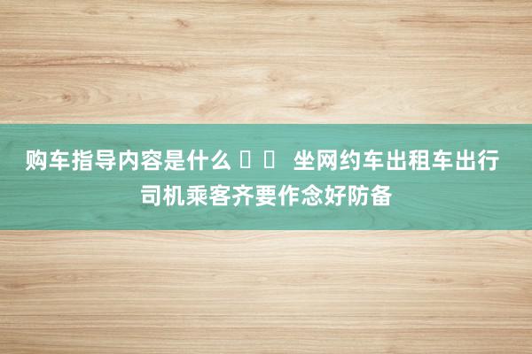 购车指导内容是什么 		 坐网约车出租车出行 司机乘客齐要作念好防备