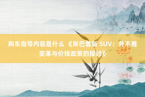 购车指导内容是什么 《斯巴鲁新 SUV：外不雅变革与价钱政策的探讨》