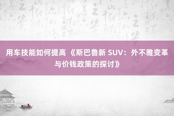 用车技能如何提高 《斯巴鲁新 SUV：外不雅变革与价钱政策的探讨》