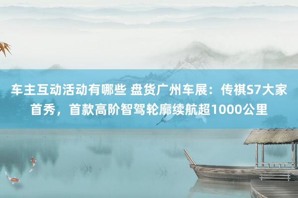 车主互动活动有哪些 盘货广州车展：传祺S7大家首秀，首款高阶智驾轮廓续航超1000公里