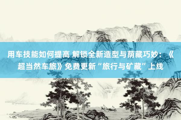 用车技能如何提高 解锁全新造型与荫藏巧妙：《超当然车旅》免费更新“旅行与矿藏”上线