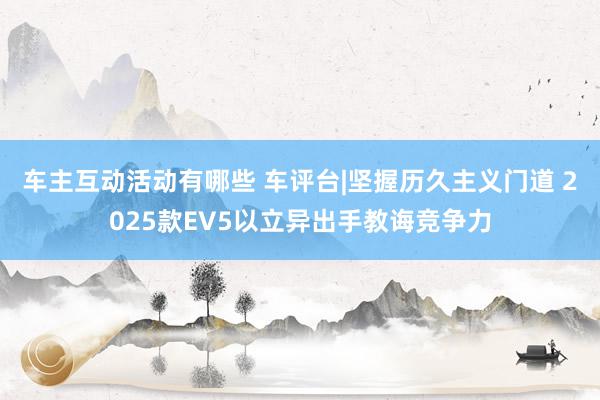 车主互动活动有哪些 车评台|坚握历久主义门道 2025款EV5以立异出手教诲竞争力