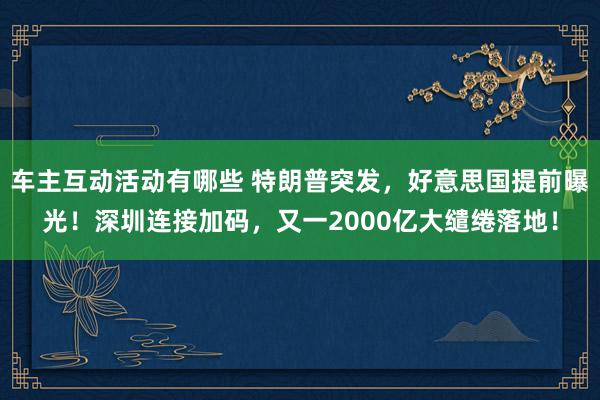 车主互动活动有哪些 特朗普突发，好意思国提前曝光！深圳连接加码，又一2000亿大缱绻落地！