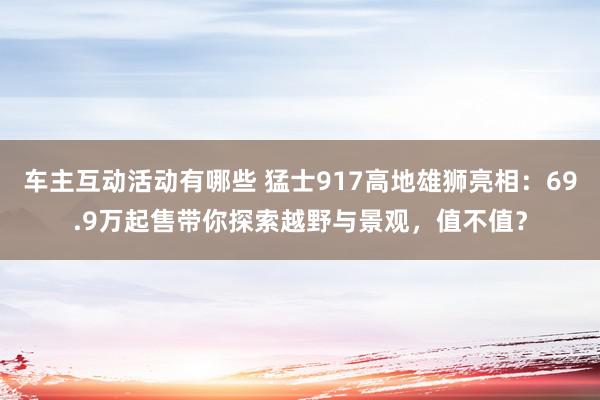 车主互动活动有哪些 猛士917高地雄狮亮相：69.9万起售带你探索越野与景观，值不值？