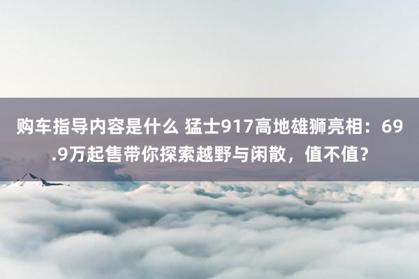 购车指导内容是什么 猛士917高地雄狮亮相：69.9万起售带你探索越野与闲散，值不值？