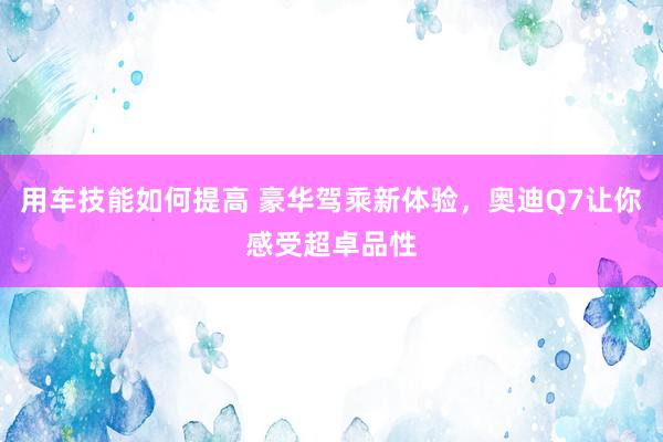 用车技能如何提高 豪华驾乘新体验，奥迪Q7让你感受超卓品性