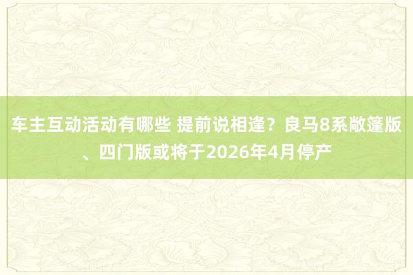 车主互动活动有哪些 提前说相逢？良马8系敞篷版、四门版或将于2026年4月停产