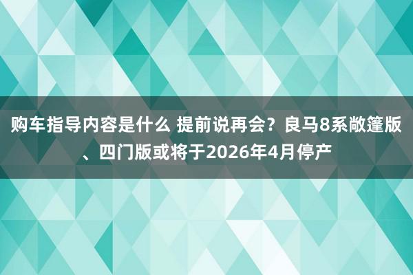 购车指导内容是什么 提前说再会？良马8系敞篷版、四门版或将于2026年4月停产