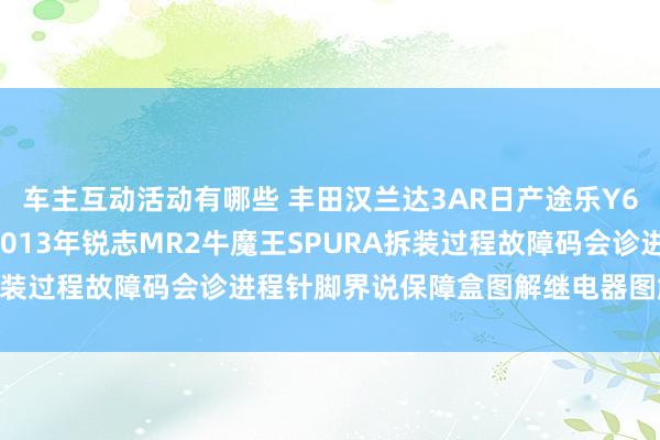 车主互动活动有哪些 丰田汉兰达3AR日产途乐Y60维修手册电路图贵府2013年锐志MR2牛魔王SPURA拆装过程故障码会诊进程针脚界说保障盒图解继电器图解线束走