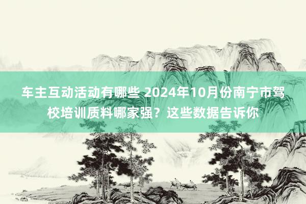 车主互动活动有哪些 2024年10月份南宁市驾校培训质料哪家强？这些数据告诉你