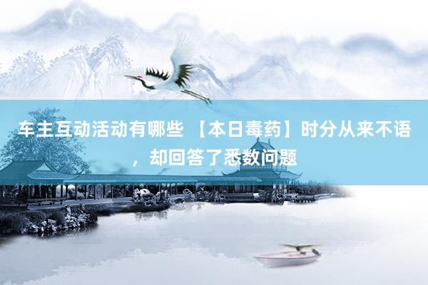 车主互动活动有哪些 【本日毒药】时分从来不语，却回答了悉数问题