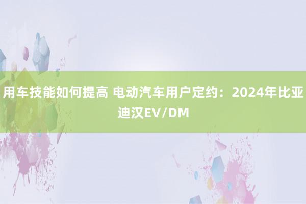 用车技能如何提高 电动汽车用户定约：2024年比亚迪汉EV/DM